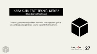 KARA KUTU TEST TEKNİĞİ NEDİR?
(Black Box Test Technique)
Yazılımın iç çalışma mantığı dikkate alınmadan sadece yazılımın girdi ve
çıktı kombinasyonları göz önüne alınarak yapılan test etme yöntemi.
27www.keytorc.com
 