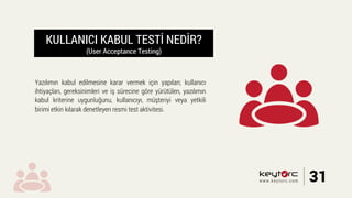 KULLANICI KABUL TESTİ NEDİR?
(User Acceptance Testing)
Yazılımın kabul edilmesine karar vermek için yapılan; kullanıcı
ihtiyaçları, gereksinimleri ve iş sürecine göre yürütülen, yazılımın
kabul kriterine uygunluğunu, kullanıcıyı, müşteriyi veya yetkili
birimi etkin kılarak denetleyen resmi test aktivitesi.
31www.keytorc.com
 