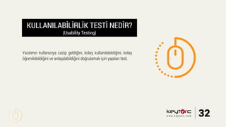 KULLANILABİLİRLİK TESTİ NEDİR?
(Usability Testing)
Yazılımın kullanıcıya cazip geldiğini, kolay kullanılabildiğini, kolay
öğrenilebildiğini ve anlaşılabildiğini doğrulamak için yapılan test.
32www.keytorc.com
 