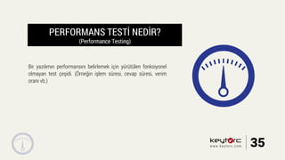 PERFORMANS TESTİ NEDİR?
(Performance Testing)
Bir yazılımın performansını belirlemek için yürütülen fonksiyonel
olmayan test çeşidi. (Örneğin işlem süresi, cevap süresi, verim
oranı vb.)
35www.keytorc.com
 