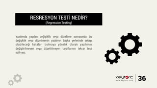 RESRESYON TESTİ NEDİR?
(Regression Testing)
Yazılımda yapılan değişiklik veya düzeltme sonrasında bu
değişiklik veya düzeltmenin yazılımın başka yerlerinde sebep
olabileceği hataları bulmaya yönelik olarak yazılımın
değiştirilmeyen veya düzeltilmeyen taraflarının tekrar test
edilmesi.
36www.keytorc.com
 