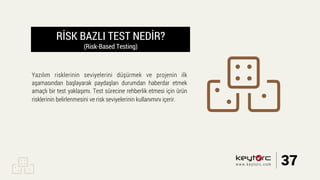 RİSK BAZLI TEST NEDİR?
(Risk-Based Testing)
Yazılım risklerinin seviyelerini düşürmek ve projenin ilk
aşamasından başlayarak paydaşları durumdan haberdar etmek
amaçlı bir test yaklaşımı. Test sürecine rehberlik etmesi için ürün
risklerinin belirlenmesini ve risk seviyelerinin kullanımını içerir.
37www.keytorc.com
 