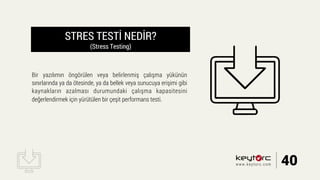 STRES TESTİ NEDİR?
(Stress Testing)
Bir yazılımın öngörülen veya belirlenmiş çalışma yükünün
sınırlarında ya da ötesinde, ya da bellek veya sunucuya erişimi gibi
kaynakların azalması durumundaki çalışma kapasitesini
değerlendirmek için yürütülen bir çeşit performans testi.
40www.keytorc.com
 