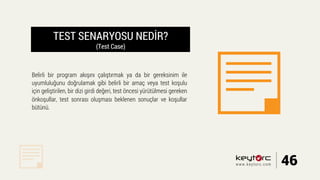 TEST SENARYOSU NEDİR?
(Test Case)
Belirli bir program akışını çalıştırmak ya da bir gereksinim ile
uyumluluğunu doğrulamak gibi belirli bir amaç veya test koşulu
için geliştirilen, bir dizi girdi değeri, test öncesi yürütülmesi gereken
önkoşullar, test sonrası oluşması beklenen sonuçlar ve koşullar
bütünü.
46www.keytorc.com
 