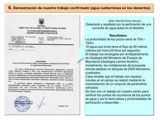 2008 / MAURITANIA (Sahara)
Detectado y resaltado por la perforación de una
corriente de agua dulce en el desierto.
Resultados:
La profundidad de los pozos varía de 75m -
150m.
El agua que brota tiene el flujo de 90 metros
cúbicos por hora (25 litros por segundo).
El trabajo fue encargado por el Departamento
de Geología del Ministerio de Energía de
Mauritania (Geólogos Lamine Ibrahim).
Inicialmente, las instalaciones de búsqueda
remota estaban en bloques de 2500 kilómetros
cuadrados.
Cabe resaltar que el trabajo con equipos
móviles en el campo se realizó mediante la
comprobación de un conjunto de parámetros
refinados
Se hizo con un trabajo en nuestro centro para
verificar los puntos de ocurrencia de los puntos
de agua y por lo tanto áreas y profundidades de
perforación a desarrollar .
.
6. Demostración de nuestro trabajo confirmado (agua subterránea en los desiertos)
 