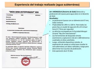 2011 MONGOLIA (Desierto de Gobi) Detección y
perforación de 6 pozos para agua dulce en el desierto
de Gobi.
Resultados:
• se perforaron 6 pozos con un diámetro de 67 mm,
todos exitosos.
• Profundidad de 290 m a 320 m. Para todos los
pozos hay un caudal de agua de 20 a 25 m3 por
hora (5-7 litros por segundo).
• La obra fue encargada por la Sociedad Mongol-
Ucrania "My-Zim-International".
• Las herramientas de búsqueda remota
examinaron y capturaron más de 1.600 kilómetros
cuadrados en fotos satelitales.
• Luego, utilizando dispositivos móviles, la
exploración de campo se utilizó para resaltar la
red subterránea con datos refinados y luego para
determinar los 6 puntos de perforación.
• Esta operación duró 72 días
Experiencia del trabajo realizado (agua subterránea)
 