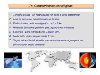 14
1. Territorio de uso - sin restricciones (en tierra o en la plataforma)
2. Área de encuesta: prácticamente sin límites
3. Profundidades de la investigación: de 0 a 7 km.
4. Minerales buscados: petróleo, gas, agua y otros minerales
5. Eficiencia - para hidrocarburos y agua> 90%
6. La duración de las etapas: hasta 1 mes.
7. Seguridad ambiental: el método es absolutamente seguro para las
personas y el medio ambiente
7a. Características tecnológicas
 
