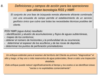 Un enfoque estándar para el examen del territorio del Cliente es primero "diagnosticar" el
sitio y luego, si hay uno o más reservorios de agua potenciales, llevar a cabo una inspección
detallada.
Este enfoque puede reducir significativamente el tiempo y los costos si se identifican áreas
"vacías o no explotables comercialmente".
8. Definiciones y campos de acción para las operaciones
que utilizan tecnología RSS y NMR
El conjunto de una fase de búsqueda remota altamente eficiente combinada
con una encuesta de campo permite el establecimiento de un servicio
geofísico único que cubra casi todas las necesidades técnicas posibles del
cliente.
RSS/ NMR (agua dulce) resultado:
- identificación y elusión de acumulaciones y flujos de aguas subterráneas,
- mapeo de los contornos;
- obtener el número de horizontes y la profundidad de su ocurrencia;
- determinar el espesor de los acuíferos y de las rocas de depósito,
- determinar los puntos de perforación prometedores.
 