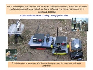 La parte transmisora del complejo de equipos móviles
El trabajo sobre el terreno es absolutamente seguro para las personas y el medio
ambiente
Así, el sondeo profundo del depósito se lleva a cabo puntualmente, utilizando una señal
modulada espectralmente dirigida de forma estrecha, que causa resonancia en la
sustancia deseada
 