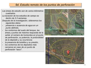 9d. Estudio remoto de los puntos de perforación
Las áreas de estudio son de varios kilómetros
cuadrados.
La duración de los estudios de campo es
dentro de 2-3 semanas.
Después de la investigación, obtenemos los
siguientes datos:
- presencia o ausencia de agua en un
punto definido,
- los contornos del suelo del tanque, las
áreas y puntos de máxima respuesta de la
señal, el número de horizontes en el punto
de perforación, su potencia, la profundidad
de la depósito y su ocurrencia;
- la presencia de bolsillos y su presión,
- los contornos de los depósitos más
cercanos en caso de un punto de
perforación "seco".
25
 