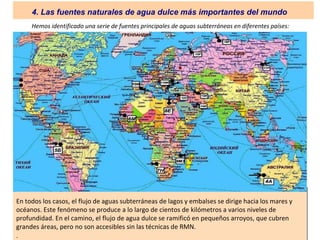 Hemos identificado una serie de fuentes principales de aguas subterráneas en diferentes países:
En todos los casos, el flujo de aguas subterráneas de lagos y embalses se dirige hacia los mares y
océanos. Este fenómeno se produce a lo largo de cientos de kilómetros a varios niveles de
profundidad. En el camino, el flujo de agua dulce se ramificó en pequeños arroyos, que cubren
grandes áreas, pero no son accesibles sin las técnicas de RMN.
.
4. Las fuentes naturales de agua dulce más importantes del mundo
 
