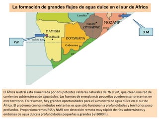 El África Austral está alimentada por dos potentes calderas naturales de 7N y 9M, que crean una red de
corrientes subterráneas de agua dulce. Las fuentes de energía más pequeñas pueden estar presentes en
este territorio. En resumen, hay grandes oportunidades para el suministro de agua dulce en el sur de
África. El problema con los métodos existentes es que sólo funcionan a profundidades y territorios poco
profundos. Proporcionaremos RSS y NMR con detección remota muy rápida de ríos subterráneos y
embalses de agua dulce a profundidades pequeñas y grandes (-/-5000m).
9 M
7 N
La formación de grandes flujos de agua dulce en el sur de Africa
 