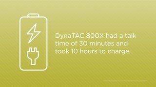 DynaTAC 800X had a talk
time of 30 minutes and
took 10 hours to charge.

http:/
/inventors.about.com/cs/inventorsalphabet/a/martin_cooper.htm

 