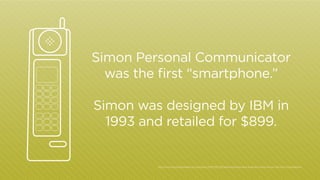 Simon Personal Communicator
was the first “smartphone.”
Simon was designed by IBM in
1993 and retailed for $899.

http:/
/www.businessweek.com/articles/2012-06-29/before-iphone-and-android-came-simon-the-first-smartphone

 