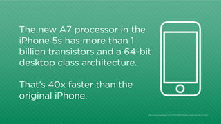 The new A7 processor in the
iPhone 5s has more than 1
billion transistors and a 64-bit
desktop class architecture.
That’s 40x faster than the
original iPhone.
http:/
/www.engadget.com/2013/09/10/apple-unveils-64-bit-a7-chip/

 