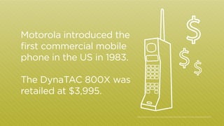 Motorola introduced the
first commercial mobile
phone in the US in 1983.
The DynaTAC 800X was
retailed at $3,995.
http:/
/www.motorola.com/us/Corporate-Motorola-History-Timely-Achievement.html

 