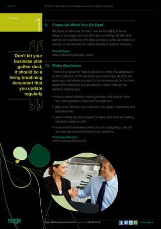 1. Strategy 19. Focus On What You Do Best 
We focus on what we do best – we are not trying to be all 
things to all people, so if we don’t do something, we will either 
partner with somebody who does provide a particular product or 
service, or we will refer our clients directly to another company. 
Sinéad Hayes 
Sales & Marketing Manager, Advent. 
10. Make Decisions 
There is true power in making decisions: where you are today is 
a direct reflection of the decisions you made days, months and 
years ago, and where you want to be tomorrow will be the direct 
result of the decisions you are about to make. Here are my 
decision-making keys: 
• have a robust decision-making process, and include these 
two vital ingredients: belief and commitment 
• align every decision you make with your goals, milestones and 
big outcomes 
• avoid making decisions based on fears, and focus on making 
decisions based on faith 
• it is normal to have fears when you aim at big things; do not 
let these fear moments control your decisions. 
Frederique Murphy 
CEO, Frederique Murphy Ltd. 
Don’t let your 
business plan 
gather dust, 
it should be a 
living breatihing 
document that 
you update 
regularly 
50 Tips To Help Improve Your Business, sponsored by Sage 50 Accounts 
Sage. Making Business Better. Call us on 1890 88 20 40 www.sage.ie 
Page 10 
 