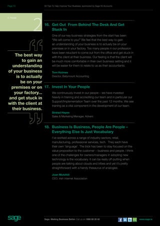 16. Get Out From Behind The Desk And Get 
Stuck In 
One of our key business strategies from the start has been 
“We will come to you!” We feel that the best way to gain 
an understanding of your business is to actually be on your 
premises or in your factory. Too many people in our profession 
have been reluctant to come out from the office and get stuck in 
with the client at their business. Our feeling is that the client will 
be much more comfortable in their own business setting and it 
will be easier for them to relate to us as their accountants. 
Tom Holmes 
Director, Ballymount Accounting 
17. Invest In Your People 
We continuously invest in our people – we have invested 
heavily in training and accrediting our team and in particular our 
Support/Implementation Team over the past 12 months. We see 
training as a vital component in the development of our team. 
Sinéad Hayes 
Sales & Marketing Manager, Advent. 
18. Business Is Business, People Are People – 
Everything Else Is Just Vocabulary 
I’ve worked across a range of industry sectors; retail, 
manufacturing, professional services, tech. They each have 
their own ‘language’. The trick has been to stay focused on the 
value proposition to the customer – business and people. I think 
one of the challenges for owners/managers in adopting new 
technology is the vocabulary. It can be really off-putting when 
people are talking about clouds and tribes and yet it’s pretty 
straightforward with a handy thesaurus of analogies. 
Joan Mulvihill 
CEO, Irish Internet Association 
2. People 2 
The best way 
to gain an 
understanding 
of your business 
is to actually 
be on your 
premises or on 
your factory... 
and get stuck in 
with the client at 
their business. 
50 Tips To Help Improve Your Business, sponsored by Sage 50 Accounts 
Sage. Making Business Better. Call us on 1890 88 20 40 www.sage.ie 
Page 14 
 
