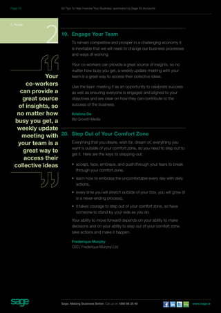 19. Engage Your Team 
To remain competitive and prosper in a challenging economy it 
is inevitable that we will need to change our business processes 
and ways of working. 
Your co-workers can provide a great source of insights, so no 
matter how busy you get, a weekly update meeting with your 
team is a great way to access their collective ideas. 
Use the team meeting it as an opportunity to celebrate success 
as well as ensuring everyone is engaged and aligned to your 
objectives and are clear on how they can contribute to the 
success of the business. 
Krishna De 
Biz Growth Media 
20. Step Out of Your Comfort Zone 
Everything that you desire, wish for, dream of, everything you 
want is outside of your comfort zone, so you need to step out to 
get it. Here are the keys to stepping-out: 
• accept, face, embrace, and push through your fears to break 
through your comfort zone, 
• learn how to embrace the uncomfortable every day with daily 
actions, 
• every time you will stretch outside of your box, you will grow (it 
is a never-ending process), 
• it takes courage to step out of your comfort zone, so have 
someone to stand by your side as you do. 
Your ability to move forward depends on your ability to make 
decisions and on your ability to step out of your comfort zone: 
take actions and make it happen. 
Frederique Murphy 
CEO, Frederique Murphy Ltd. 
2. People 2 
Your 
co-workers 
can provide a 
great source 
of insights, so 
no matter how 
busy you get, a 
weekly update 
meeting with 
your team is a 
great way to 
access their 
collective ideas 
50 Tips To Help Improve Your Business, sponsored by Sage 50 Accounts 
Sage. Making Business Better. Call us on 1890 88 20 40 www.sage.ie 
Page 15 
 