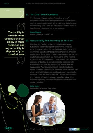 21. You Can’t Beat Experience 
Over the past 10 years we have “kissed many frogs”, 
researched, tried & tested many products and when it comes 
down to awarding contracts it is this experience that wins over. 
Understanding what works and what doesn’t and the ability to 
learn from our mistakes is key to our business. 
Naomi Sharpe 
Marketing Manager, FibreLED Ltd 
22. Recruit Fairly And According To The Law 
Interviews are daunting for the person being interviewed, 
but can also be intimidating for the interviewer. There are 
currently nine grounds under Irish legislation that you may not 
discriminate against existing or potential employees. These are 
marital status, family status (children), race, religion, age, gender, 
disability, sexual orientation and membership of the Travelling 
community. As an interviewer you have to tread the line between 
assessing and getting to know the potential employee with 
ensuring you don’t ask any question that may be deemed 
inappropriate. Asking question directly related or indirectly 
related to seeking information on these nine grounds means you 
could immediately fail any complaint made by an unsuccessful 
candidate under the Irish Equality Act. The best way to protect 
your business is to ensure anyone involved in making hiring 
decisions is properly trained on how to select candidates while 
staying compliant. 
Katie Craig 
Head Of People Services, Sage Ireland 
2. People 2 
Your ability to 
move forward 
depends on your 
ability to make 
decisions and 
on your ability to 
step out of your 
comfort zone 
50 Tips To Help Improve Your Business, sponsored by Sage 50 Accounts 
Sage. Making Business Better. Call us on 1890 88 20 40 www.sage.ie 
Page 16 
 
