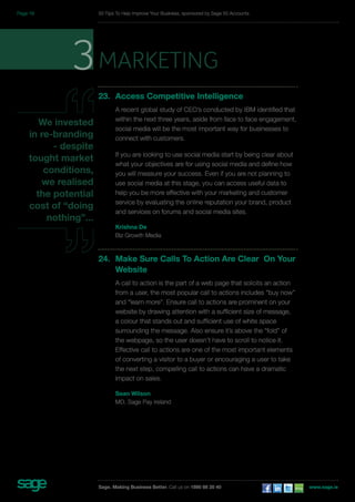 3marketing 
23. Access Competitive Intelligence 
A recent global study of CEO’s conducted by IBM identified that 
within the next three years, aside from face to face engagement, 
social media will be the most important way for businesses to 
connect with customers. 
If you are looking to use social media start by being clear about 
what your objectives are for using social media and define how 
you will measure your success. Even if you are not planning to 
use social media at this stage, you can access useful data to 
help you be more effective with your marketing and customer 
service by evaluating the online reputation your brand, product 
and services on forums and social media sites. 
Krishna De 
Biz Growth Media 
24. Make Sure Calls To Action Are Clear On Your 
Website 
A call to action is the part of a web page that solicits an action 
from a user, the most popular call to actions includes “buy now” 
and “learn more”. Ensure call to actions are prominent on your 
website by drawing attention with a sufficient size of message, 
a colour that stands out and sufficient use of white space 
surrounding the message. Also ensure it’s above the “fold” of 
the webpage, so the user doesn’t have to scroll to notice it. 
Effective call to actions are one of the most important elements 
of converting a visitor to a buyer or encouraging a user to take 
the next step, compelling call to actions can have a dramatic 
impact on sales. 
Sean Wilson 
MD, Sage Pay Ireland 
We invested 
in re-branding 
- despite 
tought market 
conditions, 
we realised 
the potential 
cost of “doing 
nothing”... 
50 Tips To Help Improve Your Business, sponsored by Sage 50 Accounts 
Sage. Making Business Better. Call us on 1890 88 20 40 www.sage.ie 
Page 18 
 
