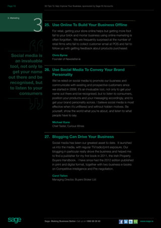 3. Marketing 325. Use Online To Build Your Business Offline 
For retail, getting your store online helps but getting more foot 
fall to your brick and mortar business using online marketing is 
often forgotten. We are frequently surprised at the number of 
retail firms who fail to collect customer email at POS and fail to 
follow up with getting feedback about products purchased. 
Chris Byrne 
Founder of Newsletter.ie 
26. Use Social Media To Convey Your Brand 
Personality 
We’ve relied on social media to promote our business and 
communicate with existing and prospective customers since 
we started in 2008. It’s an invaluable tool, not only to get your 
name out there and be recognised, but to listen to consumers, 
position your products and your messaging accordingly, and to 
get your brand personality across. I believe social media is most 
effective when it’s unfiltered and without hidden motives. Be 
yourself, show the world what you’re about, and listen to what 
people have to say. 
Michael Kane 
Chief Taster, Curious Wines 
27. Blogging Can Drive Your Business 
Social media has been our greatest asset to date. It launched 
us into the media, with regular TV/radio/print exposure. Our 
blogging in particular really drove the business and helped me 
to find a publisher for my first book in 2011, the Irish Property 
Buyers Handbook. I have since had the 2012 edition published 
in print and digital format, together with two business e-books 
on Competitive Intelligence and Pre-negotiation. 
Carol Tallon 
Managing Director, Buyers Broker Ltd 
Social media is 
an invaluable 
tool, not only to 
get your name 
out there and be 
recognised, but 
to listen to your 
consumers 
50 Tips To Help Improve Your Business, sponsored by Sage 50 Accounts 
Sage. Making Business Better. Call us on 1890 88 20 40 www.sage.ie 
Page 19 
 