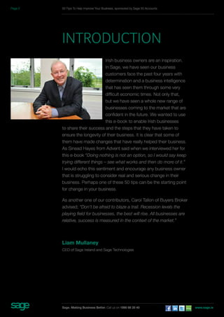 50 Tips To Help Improve Your Business, sponsored by Sage 50 Accounts 
INTRODUCTION 
Irish business owners are an inspiration. 
In Sage, we have seen our business 
customers face the past four years with 
determination and a business intelligence 
that has seen them through some very 
difficult economic times. Not only that, 
but we have seen a whole new range of 
businesses coming to the market that are 
confident in the future. We wanted to use 
this e-book to enable Irish businesses 
to share their success and the steps that they have taken to 
ensure the longevity of their business. It is clear that some of 
them have made changes that have really helped their business. 
As Sinead Hayes from Advent said when we interviewed her for 
this e-book “Doing nothing is not an option, so I would say keep 
trying different things – see what works and then do more of it.” 
I would echo this sentiment and encourage any business owner 
that is struggling to consider real and serious change in their 
business. Perhaps one of these 50 tips can be the starting point 
for change in your business. 
As another one of our contributors, Carol Tallon of Buyers Broker 
advised; “Don’t be afraid to blaze a trail. Recession levels the 
playing field for businesses, the best will rise. All businesses are 
relative, success is measured in the context of the market.” 
Liam Mullaney 
CEO of Sage Ireland and Sage Technologies 
Sage. Making Business Better. Call us on 1890 88 20 40 www.sage.ie 
Page 2 
 