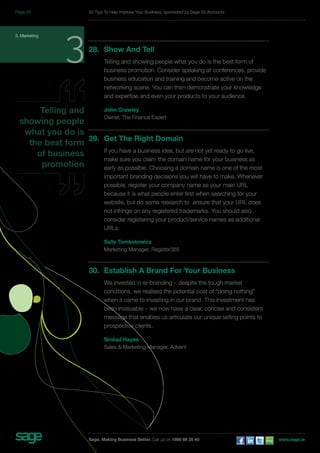28. Show And Tell 
Telling and showing people what you do is the best form of 
business promotion. Consider speaking at conferences, provide 
business education and training and become active on the 
networking scene. You can then demonstrate your knowledge 
and expertise and even your products to your audience. 
John Crawley 
Owner, The Finance Expert 
29. Get The Right Domain 
If you have a business idea, but are not yet ready to go live, 
make sure you claim the domain name for your business as 
early as possible. Choosing a domain name is one of the most 
important branding decisions you will have to make. Whenever 
possible, register your company name as your main URL 
because it is what people enter first when searching for your 
website, but do some research to ensure that your URL does 
not infringe on any registered trademarks. You should also 
consider registering your product/service names as additional 
URLs. 
Sally Tomkotowicz 
Marketing Manager, Register365 
30. Establish A Brand For Your Business 
We invested in re-branding – despite the tough market 
conditions, we realised the potential cost of “doing nothing” 
when it came to investing in our brand. This investment has 
been invaluable – we now have a clear, concise and consistent 
message that enables us articulate our unique selling points to 
prospective clients. 
Sinéad Hayes 
Sales & Marketing Manager, Advent 
3. Marketing 3 
Telling and 
showing people 
what you do is 
the best form 
of business 
promotion 
50 Tips To Help Improve Your Business, sponsored by Sage 50 Accounts 
Sage. Making Business Better. Call us on 1890 88 20 40 www.sage.ie 
Page 20 
 