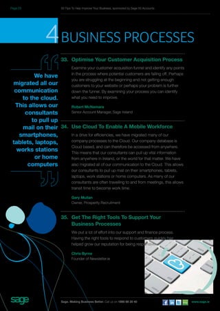 4business processes 
33. Optimise Your Customer Acquisition Process 
Examine your customer acquisition funnel and identify any points 
in the process where potential customers are falling off. Perhaps 
you are struggling at the beginning and not getting enough 
customers to your website or perhaps your problem is further 
down the funnel. By examining your process you can identify 
what you need to improve. 
Robert McNamara 
Senior Account Manager, Sage Ireland 
34. Use Cloud To Enable A Mobile Workforce 
In a drive for efficiencies, we have migrated many of our 
company processes to the Cloud. Our company database is 
Cloud based, and can therefore be accessed from anywhere. 
This means that our consultants can pull up vital information 
from anywhere in Ireland, or the world for that matter. We have 
also migrated all of our communication to the Cloud. This allows 
our consultants to pull up mail on their smartphones, tablets, 
laptops, work stations or home computers. As many of our 
consultants are often travelling to and from meetings, this allows 
transit time to become work time. 
Gary Mullan 
Owner, Prosperity Recruitment 
35. Get The Right Tools To Support Your 
Business Processes 
We put a lot of effort into our support and finance process. 
Having the right tools to respond to customers quickly has 
helped grow our reputation for being responsive. 
Chris Byrne 
Founder of Newsletter.ie 
We have 
migrated all our 
communication 
to the cloud. 
This allows our 
consultants 
to pull up 
mail on their 
smartphones, 
tablets, laptops, 
works stations 
or home 
computers 
50 Tips To Help Improve Your Business, sponsored by Sage 50 Accounts 
Sage. Making Business Better. Call us on 1890 88 20 40 www.sage.ie 
Page 23 
 