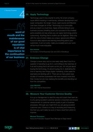 4. Business Processes 436. Apply Technology 
Technology used to be a barrier to entry. No small company 
could afford investing in mainframes, software development and 
super computers. No longer. Cloud, open source and Moore’s 
Law have changed all of that. Technology is a commodity 
and as a result is a must have. Apply attribute listing to your 
business process (breaking down your process to the smallest 
parts possible) and see where you can apply technology and/or 
outsourcing. Anything that is routine can be digitized. Stick only 
with the core of what makes you unique, special and different. 
Focus on data capture and learning everything about your 
customers. It will cut costs, make you scalable and your work 
will be much more enjoyable. 
Ron Immink 
Co-founder of Small Business Can and CEO of Bookbuzz 
37. Embrace Change 
Change is never easy and no one really really likes it but it’s a 
question of deciding to go for it, committing to the newness of 
it all and trusting that it will work out for you. It’s not just about 
buying the technology, it’s about buying into it, dedicating the 
time to learning new things (digital marketing, online sales for 
example) and sticking with it. There are so many great case 
studies of inventive businesses that have invested more time 
than money but are now realising the benefits and standing out 
from the competition. 
Joan Mulvihill 
CEO, Irish Internet Association 
38. Measure Your Customer Service Quality 
It is up to management to lead the way and coach their team as 
to why giving excellent customer service is important and ensure 
measurement of customer service quality is part of business 
processes. Although you might think you are giving excellent 
customer care, if there is no way of recording and measuring 
this then you can’t really be sure or have a level from which to 
improve. 
Michael Thompson 
Accounts Production Support Team Manager at Sage Ireland 
word of 
mouth and the 
maintenance 
of our good 
reputation 
is of vital 
importance to 
the continuation 
of our business 
50 Tips To Help Improve Your Business, sponsored by Sage 50 Accounts 
Sage. Making Business Better. Call us on 1890 88 20 40 www.sage.ie 
Page 24 
 