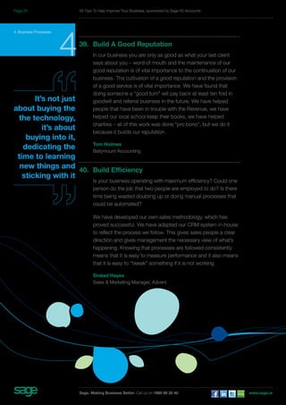 4. Business Processes 439. Build A Good Reputation 
In our business you are only as good as what your last client 
says about you – word of mouth and the maintenance of our 
good reputation is of vital importance to the continuation of our 
business. The cultivation of a good reputation and the provision 
of a good service is of vital importance. We have found that 
doing someone a “good turn” will pay back at least ten fold in 
goodwill and referral business in the future. We have helped 
people that have been in trouble with the Revenue, we have 
helped our local school keep their books, we have helped 
charities – all of this work was done “pro bono”, but we do it 
because it builds our reputation. 
Tom Holmes 
Ballymount Accounting 
40. Build Efficiency 
Is your business operating with maximum efficiency? Could one 
person do the job that two people are employed to do? Is there 
time being wasted doubling up or doing manual processes that 
could be automated? 
We have developed our own sales methodology, which has 
proved successful. We have adapted our CRM system in-house 
to reflect the process we follow. This gives sales people a clear 
direction and gives management the necessary view of what’s 
happening. Knowing that processes are followed consistently 
means that it is easy to measure performance and it also means 
that it is easy to “tweak” something if it is not working. 
Sinéad Hayes 
Sales & Marketing Manager, Advent 
It’s not just 
about buying the 
the technology, 
it’s about 
buying into it, 
dedicating the 
time to learning 
new things and 
sticking with it 
50 Tips To Help Improve Your Business, sponsored by Sage 50 Accounts 
Sage. Making Business Better. Call us on 1890 88 20 40 www.sage.ie 
Page 25 
 