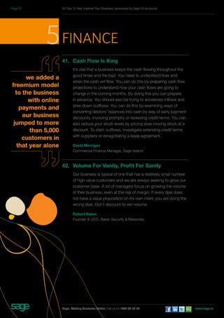 5finance 
41. Cash Flow Is King 
It’s vital that a business keeps the cash flowing throughout the 
good times and the bad. You need to understand how and 
when the cash will flow. You can do this by preparing cash flow 
projections to understand how your cash flows are going to 
change in the coming months. By doing this you can prepare 
in advance. You should also be trying to accelerate inflows and 
slow down outflows. You can do this by examining ways of 
converting debtors’ balances into cash by way of early payment 
discounts, invoicing promptly or reviewing credit terms. You can 
also reduce your stock levels by pricing slow moving stock at a 
discount. To stem outflows, investigate extending credit terms 
with suppliers or renegotiating a lease agreement. 
David Merrigan 
Commercial Finance Manager, Sage Ireland 
42. Volume For Vanity, Profit For Sanity 
Our business is typical of one that has a relatively small number 
of high value customers and we are always seeking to grow our 
customer base. A lot of managers focus on growing the volume 
of their business, even at the risk of margin. If every deal does 
not have a value proposition on it’s own merit, you are doing the 
wrong deal. Don’t discount to win volume. 
Robert Baker 
Founder & CEO, Baker Security & Networks. 
we added a 
freemium model 
to the business 
with online 
payments and 
our business 
jumped to more 
than 5,000 
customers in 
that year alone 
50 Tips To Help Improve Your Business, sponsored by Sage 50 Accounts 
Sage. Making Business Better. Call us on 1890 88 20 40 www.sage.ie 
Page 27 
 
