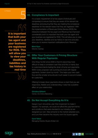 5. Finance 543. Compliance Is Important 
It is a basic requirement of all tax payers (individuals and 
companies) to ensure that they are aware of the relevant tax 
deadlines and ensuring that they are meeting the compliance 
deadlines for the relevant taxes that they are registered. With 
the implementation of Revenues Online Service (ROS) the 
interaction between the tax payer and Revenua has improved 
considerably and it is important that both your tax agent and 
your business are registered for ROS. This will allow you to view 
your deadlines, liabilities and tax history in real-time and also 
allow you to receive important notifications from Revenue. 
Mark Ryan 
Director, Quintas 
44. Offer Your Customers A Pricing Structure 
With Regular Payments 
One thing I’ve felt since 2008 is that it’s becoming more 
difficult to keep a consistent cash flow and this is mainly due 
to customers/clients feeling the strain of lump sum payments. 
Within every proposal I set a pricing structure with regular 
payments, broken down by month. This helps your own cash 
flow and the smaller amounts are much easier to accommodate 
for customers. 
Offering to break down payments shows a client that you are 
responsive, flexible and understanding. It also has a positive 
effect on your relationship. 
Christina Giliberti 
Owner, CG Online Marketing 
45. Do Not Accept Everything As It Is 
Design it as it should be, plan then implement to make it 
happen. For example, we could not afford the payment terms 
and conditions that were standard in our industry so we 
designed our own. New entrants to the market adopted ours, 
and ours then became the industry norm for buyers agents. 
Carol Tallon 
Managing Director, Buyers Broker Ltd. 
It is important 
that both your 
tax agent and 
your business 
are registered 
for ROS. This 
will allow you 
to view your 
deadlines, 
liabilities and 
tax history in 
real-time 
50 Tips To Help Improve Your Business, sponsored by Sage 50 Accounts 
Sage. Making Business Better. Call us on 1890 88 20 40 www.sage.ie 
Page 28 
 