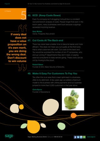 5. Finance 5 
If every deal 
does not 
have a value 
proposition on 
it’s own merit, 
you are doing 
the wrong deal. 
Don’t discount 
to win volume 
50 Tips To Help Improve Your Business, sponsored by Sage 50 Accounts 
46. KCD (Keep Costs Down) 
Even if a company isn’t struggling it should be in a constant 
root and branch analysis of costs. People forget that even in the 
boom years, many businesses went bust because outgoings 
exceeded incoming revenue. 
Gary Mullan 
Owner, Prosperity Recruitment 
47. Cut Costs At The Back-end 
There has never been a better time to become leaner and more 
efficient. This does not mean you cut quality at the front-end, 
that is what customers still want. Cut costs at the back end. 
You would be surprised the number of non-IT companies, who 
end up running IT departments they don’t need, or paying 
external consultants to keep servers going. These costs can be 
cut by moving to the cloud. 
Robert Baker 
Founder & CEO, Baker Security & Networks. 
48. Make It Easy For Customers To Pay You 
Too often this is an area that is least optimised in a business, 
often to its detriment. A few years ago we added a freemium 
model to the business with online payments and our business 
jumped to more than 5,000 customers in that year alone. 
Chris Byrne 
Founder of Newsletter.ie 
Sage. Making Business Better. Call us on 1890 88 20 40 www.sage.ie 
Page 29 
 