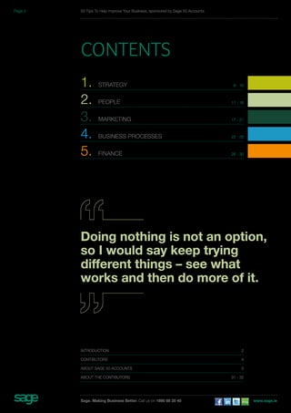 50 Tips To Help Improve Your Business, sponsored by Sage 50 Accounts 
Contents 
1. STRATEGY 6 - 10 
2. PEOPLE 11 - 16 
3. MARKETING 17 - 21 
4. BUSINESS PROCESSES 22 - 25 
5. FINANCE 26 - 30 
Doing nothing is not an option, 
so I would say keep trying 
different things – see what 
works and then do more of it. 
introduction 2 
Contibutors 4 
About Sage 50 Accounts 5 
about the Contibutors 31 - 32 
Sage. Making Business Better. Call us on 1890 88 20 40 www.sage.ie 
Page 3 
 
