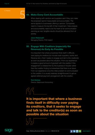 50 Tips To Help Improve Your Business, sponsored by Sage 50 Accounts 
5. Finance 549. Make Every Cent Accountable 
When dealing with vendors and suppliers ask if they can make 
the proposed spend measureable and accountable. The 
same applies to businesses offering a service. Companies 
need to measure the benefit of their investment. Data analysis 
and accountability need to be the heart of all communication 
planning as real, tangible results should be delivered from all 
activity. 
Jason Nebenzahl 
Managing Director, PHD Ireland 
50. Engage With Creditors (especially the 
Revenue) As Early As Possible 
It is important that where a business finds itself in difficulty 
over paying its creditors (to include trade suppliers, banks and 
Revenue etc.), that it seeks to engage and talk to the creditor(s) 
as soon as possible about the situation. From our experience 
it creates a good amount of goodwill with the creditor if this 
engagement is initiated first by the business in trouble rather 
than the creditor finding out elsewhere that there is an issue. 
From our experience once the initial problem is communicated 
to the creditor, it is usually relatively straightforward to get an 
agreed deferred payment arrangement with the creditor. 
Tom Holmes 
Director, Ballymount Accounting 
It is important that where a business 
finds itself in difficulty over paying 
its creditors, that it seeks to engage 
and talk to the creditor(s) as soon as 
possible about the situation 
Sage. Making Business Better. Call us on 1890 88 20 40 www.sage.ie 
Page 30 
 