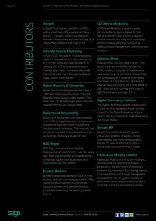 Advent 
A Sage Gold Partner, started up in 2003 
with a small team of five people and now 
employ 15 people. Advent specialises in 
software development services for Sage 200 
Accounting Software and Sage CRM. 
Amplify Search Marketing 
Amplify is an Irish search marketing agency 
owned by Digitalworx Ltd, the online group 
of The Irish Times and was founded in in 
January 2011. They specialise in search 
marketing and help businesses effectively 
reach their customers through a variety of 
digital search touch points. 
Baker Security & Networks 
Baker Security & Networks was founded in 
1995 and employees 15 people. They are 
Ireland’s largest Google Apps reseller. They 
have over 120 Google Apps Customers and 
support over 90,000 Google Apps. 
Ballymount Accounting 
Ballymount Accounting was incorporated in 
June 1998 and specialises is in the provision 
of part time financial control to small and 
medium sized businesses. The company has 
access to specialist business services such 
as Auditing, Insolvency, IT and HR etc. 
B2B Signs 
B2B Signs was established by Cork 
businessman Vincent Scanlon over ten years 
ago. B2B Signs provides a complete range 
of signage solutions for businesses and 
organisations all over Ireland. 
Buyers Brokers 
Buyers Brokers was started in 2006 to help 
buyers cope with the changing market. They 
advise clients on current market trends, 
source a selection of potentially suitable 
properties, presenting the best to property 
buyers. . 
CG Online Marketing 
CG Online Marketing; a digital support 
and consultancy agency based in Cork 
that launched in 2008, covers a range of 
custom services including SEO, marketing/ 
content strategy planning, copywriting, 
website project management, advertising and 
analytics. 
Curious Wines 
Curious Wines was founded in 2008. They 
import their own wines from all over the 
world, retailing through an innovative wine 
warehouse concept on Cork’s Kinsale Road 
and wholesaling to a range of commercial 
customers including bars and restaurants. 
After growing turnover by 25% from 2010 to 
2011, they are now running 40% ahead in 
2012 for the same period in 2011. 
Digital Marketing Institute 
The Digital Marketing Institute was founded 
in 2008 and has established itself as a key 
support to the Digital Marketing sector in 
Ireland, offering Diplomas in Digital Marketing 
and Social Media. 
Elevate PR 
Elevate is a medium sized PR agency 
with a client portfolio of leading brands, 
organisations and owner entrepreneurs. 
Elevate PR was established in 2001 by 
Emma Kelly and currently has 11 staff. 
Frederique Murphy Limited 
Frederique Murphy is a mind-set strategist, 
who founded her business to focus on 
her passion: transformation! Frederique’s 
business acumen stems from having been a 
communications and change management 
consultant for over ten years, working on 
multi-million dollar programmes around the 
world and running a successful business. 
contributors 
50 Tips To Help Improve Your Business, sponsored by Sage 50 Accounts 
Sage. Making Business Better. Call us on 1890 88 20 40 www.sage.ie 
Page 31 
 