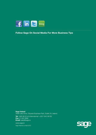 Follow Sage On Social Media For More Business Tips 
Sage Ireland 
3096 Lake Drive, Citywest Business Park, Dublin 24, Ireland. 
Tel: 1890 88 20 40 (International: +353 1642 08 00) 
Fax: 01 642 0899 
Email: sales@sage.ie 
www.sage.ie 
Sage Hibernia Limited 2012 

