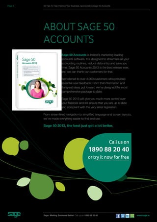 50 Tips To Help Improve Your Business, sponsored by Sage 50 Accounts 
About Sage 50 
Accounts 
Sage 50 Accounts is Ireland’s marketing leading 
accounts software. It is designed to streamline all your 
accounting routines, reduce data entry and save you 
time. Sage 50 Accounts 2013 is the best release ever, 
and we can thank our customers for that. 
We listened to over 4,000 customers who provided 
essential user feedback. From that information and 
the great ideas put forward we’ve designed the most 
comprehensive package to date. 
Sage 50 2013 will give you much more control over 
your finances and will ensure that you are up to date 
and compliant with the very latest legislation. 
From streamlined navigation to simplified language and screen layouts, 
we’ve made everything easier to find and use. 
Sage 50 2013, the best just got a lot better. 
Call us on 
1890 88 20 40 
or try it now for free 
Sage. Making Business Better. Call us on 1890 88 20 40 www.sage.ie 
Page 5 
 