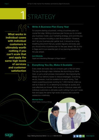 1sarttegy 
1. Write A Business Plan Every Year 
For anyone starting a business, writing a business plan is a 
crucial first step. Writing a business plan forces you to consider 
your business model, your marketing strategy, and commits you 
to sales forecasts including a cash-flow projection. However, 
don’t let your business plan gather dust, it should be a living 
breathing document that you update regularly and every year 
you should write a business plan for the year ahead. We do this 
in Sage and it is an essential part of our planning activities for 
the year ahead. 
Avril McArdle 
Digital and Marketing Manager at Sage Ireland 
2. Everything You Do, Make It Scalable 
Every week and every day our company gets a little bit better. 
This can be through major initiatives like launching our Wine 
Club, or just a small process improvement, like improving the 
design of our delivery boxes to reduce breakages. Everything 
we do, however, must be scalable to be worth doing. That 
means a packing process working for 1,000 internet orders as 
well as it does for 10, or delivering to Donegal as quickly and 
cost effectively as Kinsale. What works in individual cases with 
individual customers is ultimately worth nothing if you can’t scale 
that and apply the same high levels of service and customer 
satisfaction indefinitely. 
Michael Kane 
Chief Taster, Curious Wines 
What works in 
individual cases 
with individual 
customers is 
ultimately worth 
nothing if you 
can’t scale that 
and apply the 
same high levels 
of services 
and customer 
satisfaction 
50 Tips To Help Improve Your Business, sponsored by Sage 50 Accounts 
Sage. Making Business Better. Call us on 1890 88 20 40 www.sage.ie 
Page 7 
 