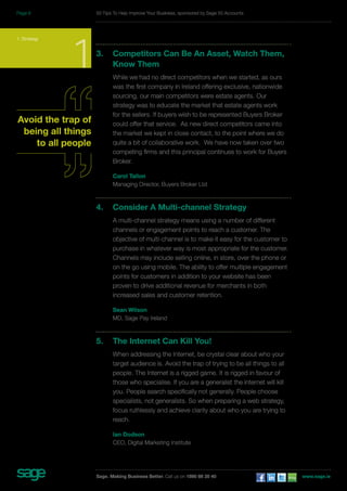 3. Competitors Can Be An Asset, Watch Them, 
Know Them 
While we had no direct competitors when we started, as ours 
was the first company in Ireland offering exclusive, nationwide 
sourcing, our main competitors were estate agents. Our 
strategy was to educate the market that estate agents work 
for the sellers. If buyers wish to be represented Buyers Broker 
could offer that service. As new direct competitors came into 
the market we kept in close contact, to the point where we do 
quite a bit of collaborative work. We have now taken over two 
competing firms and this principal continues to work for Buyers 
Broker. 
Carol Tallon 
Managing Director, Buyers Broker Ltd 
4. Consider A Multi-channel Strategy 
A multi-channel strategy means using a number of different 
channels or engagement points to reach a customer. The 
objective of multi-channel is to make it easy for the customer to 
purchase in whatever way is most appropriate for the customer. 
Channels may include selling online, in store, over the phone or 
on the go using mobile. The ability to offer multiple engagement 
points for customers in addition to your website has been 
proven to drive additional revenue for merchants in both 
increased sales and customer retention. 
Sean Wilson 
MD, Sage Pay Ireland 
5. The Internet Can Kill You! 
When addressing the Internet, be crystal clear about who your 
target audience is. Avoid the trap of trying to be all things to all 
people. The Internet is a rigged game. It is rigged in favour of 
those who specialise. If you are a generalist the internet will kill 
you. People search specifically not generally. People choose 
specialists, not generalists. So when preparing a web strategy, 
focus ruthlessly and achieve clarity about who you are trying to 
reach. 
Ian Dodson 
CEO, Digital Marketing Institute 
1. Strategy 1 
Avoid the trap of 
being all things 
to all people 
50 Tips To Help Improve Your Business, sponsored by Sage 50 Accounts 
Sage. Making Business Better. Call us on 1890 88 20 40 www.sage.ie 
Page 8 
 