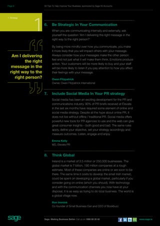 6. Be Strategic In Your Communication 
When you are communicating internally and externally, ask 
yourself the question ‘Am I delivering the right message in the 
right way to the right person?’ 
By being more mindful over how you communicate, you make 
it more likely that you will impact others with your message. 
Always consider how your messages make the other person 
feel and not just what it will make them think. Emotions produce 
action. Your customers will be more likely to buy and your staff 
will be more likely to listen if you pay attention to how you affect 
their feelings with your message. 
Owen Fitzpatrick 
Owner, Owen Fitzpatrick International 
7. Include Social Media In Your PR strategy 
Social media has been an exciting development for the PR and 
communications industry. 90% of PR briefs received at Elevate 
in the last six months have required some element of online and 
social media strategy. Despite all the hype about online PR, it 
does not live without offline / traditional PR. Social media offers 
powerful new tools for PR agencies to use and the web can give 
great consumer insights – both good and bad. The same rules 
apply, define your objective, set your strategy accordingly and 
measure outcomes. Listen, engage and enjoy. 
Emma Kelly 
MD, Elevate PR 
8. Think Global 
Ireland is a market of 3.5 million or 250,000 businesses. The 
global market is 7 billion, 190 million companies at a rough 
estimate. Most of these companies are online or are soon to be 
there. The same time it costs to develop the small Irish market, 
could be spent on developing a global market, particularly if you 
consider going on online (which you should). With technology 
and with the communication channels you now have at your 
disposal, it is as easy as trying to do local business. The world is 
a global village now. 
Ron Immink 
Co-founder of Small Business Can and CEO of Bookbuzz 
1. Strategy 1 
Am I delivering 
the right 
message in the 
right way to the 
right person? 
50 Tips To Help Improve Your Business, sponsored by Sage 50 Accounts 
Sage. Making Business Better. Call us on 1890 88 20 40 www.sage.ie 
Page 9 
 