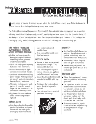 During or After

                                                        F A Cand Hurricane Fire T
                                                        Tornado
                                                                T S H E E Safety
         wide range of natural disasters occurs within the United States every year. Natural disasters
   A     can have a devastating effect on you and your home.

   The Federal Emergency Management Agency’s U.S. Fire Administration encourages you to use the
   following safety tips to help protect yourself, your family and your home from the potential threat of
   fire during or after a tornado or hurricane. You can greatly reduce your chances of becoming a fire
   casualty by being able to identify potential hazards and following the outlined safety tips.


   SOME TYPES OF FIRE RELATED                     place containers in a well-           GAS SAFETY
   HAZARDS PRESENT DURING AND                     ventilated area.
                                                                                        s   Smell and listen for leaky gas con-
   AFTER A TORNADO OR HURRICANE                   Keep combustible liquids away
                                              s                                             nections. If you believe there is a
   s   Leaking gas lines, damaged or              from heat sources.                        gas leak, immediately leave the
       leaking gas propane containers,                                                      house and leave the door(s) open.
       and leaking vehicle gas tanks          ELECTRICAL SAFETY
                                                                                        s   Never strike a match. Any size
       could explode or ignite.                   Assume all wires on the ground
                                              s                                             flame can spark an explosion.
   s   Debris can easily ignite, especially       are electrically charged. This        s   Before turning the gas back on,
       if electrical wires are severed.           includes cable TV feeds.                  have the gas system checked by a
   s   Pools of water and even appli-         s   Look for and replace frayed or            professional.
       ances can be electrically charged.         cracked extension and appliance
   s   Generators are often used during           cords, loose prongs, and plugs.       GENERATOR SAFETY
       power outages. Unless generators       s   Exposed outlets and wiring could      s   Follow the manufacturer’s instruc-
       are properly used and maintained,          present a fire and life safety haz-       tions and guidelines when using
       they can be very hazardous.                ard.                                      generators.
   s   Alternative heating devices used       s   Appliances that emit smoke or         s   Use a generator or other fuel-pow-
       incorrectly create fire hazards.           sparks should be repaired or              ered machines outside the home.
       Proper use and maintenance can             replaced.                                 CO fumes are odorless and can
       decrease the possibility of a fire.    s   Have a licensed electrician check         quickly overwhelm you indoors.
   s   Appliances that emit smoke or              your home for damage.                 s   Use the appropriate sized and
       sparks should be repaired or                                                         type power cords to carry the
       replaced.                                                                            electric load. Overloaded cords
                                                                                            can overheat and cause fires.
   CHEMICAL SAFETY
                                                                                        s   Never run cords under rugs or
   s   Look for combustible liquids like                                                    carpets where heat might build up
       gasoline, lighter fluid, and paint                                                   or damage to a cord may go
       thinner that may have spilled.                                                       unnoticed.
       Thoroughly clean the spill and



   August, 1998
 