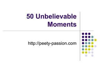 50 Unbelievable
Moments
http://peety-passion.com
 
