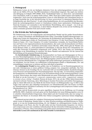 Webbasiertes Lernen als die am häufigsten diskutierte Form des technologiegestützten Lernens wird in
mehr als der Hälfte (55%) der Top-500-Unternehmen in Deutschland eingesetzt. Das ergab eine telefoni-
sche Befragung im Frühjahr 2009 (MMB, 2010). Nachholbedarf haben vor allem klein- und mittelständi-
sche Unternehmen, heißt es an anderer Stelle (Scheer, 2009). Doch diese Zahlen können nicht darüber hin-
wegtäuschen: Auch wenn das technologiegestützte Lernen in vielen Branchen und Unternehmen bereits ei-
ne lange Geschichte hat, ist die Informationslage bis heute unzureichend. Es dominieren Branchen-News,
Erfolgsberichte und „Best Practices“. Es gibt wenig Standardliteratur, die sich ausschließlich den Besonder-
heiten des technologiegestützten Lernens in Unternehmen widmet, kaum repräsentative Erhebungen zum
Stand des Einsatzes von Lernmedien in der betrieblichen Weiterbildung, und es mangelt – wie in der ge-
samten Weiterbildung – an Evaluationen, in deren Rahmen überprüft wird, ob die mit der Einführung ein-
zelner Lernmedien gesteckten Ziele auch erreicht wurden.
Die Globalisierung sowie der technologische und demografische Wandel sind die großen Herausforderun-
gen, vor denen Unternehmen und Mitarbeitende heute stehen. Notwendige Produktivitätssteigerungen ver-
langen neue Formen der Organisation, der Vernetzung, der Kollaboration und Partizipation. Die damit ver-
bundenen Veränderungen werden als Transformation zum Enterprise 2.0 oder Social Business beschrieben
(Sauter & Sauter, i.D.). Unter Enterprise 2.0 werden Unternehmen verstanden, die Social-Media-Plattfor-
men und Tools in der organisationsinternen Kommunikation, aber auch in der Kommunikation mit Partne-
rinnen und Partnern sowie Kundinnen und Kunden nutzen (McAfee, 2009). Damit geht der Wandel zum
Social Business einher, zu „einem partizipativen Unternehmen, in dem das Wissen des Unternehmens ver-
mehrt über Netzwerke (Communitys) ausgetauscht wird“ (Schütt, 2013). Der Einsatz von Technologien
und Medien in der Weiterbildung ist einerseits Teil dieses Wandels und andererseits Teil der Antwort der
Weiterbildung auf die genannten Herausforderungen.
Die fortschreitende Globalisierung, die Zusammenarbeit von Teams und Arbeitsgruppen im Netz so-
wie neue Wertschöpfungsketten, die auch die Beteiligten bei der Lieferung sowie Endkundinnen bzw. -kun-
den einschließen können, bedeuten heute, dass Bildungsangebote schnell und flexibel zur Verfügung stehen
müssen und dass Mitarbeitende bzw. Lerngruppen über große Entfernungen gemeinsam an Bildungsprozes-
sen teilnehmen. Erst der Einsatz von webbasierten Lerntechnologien erlaubt es Mitarbeitenden, orts- und
zeitunabhängig Lernprozesse zu initiieren und diese individuell zu gestalten.
Der technologische Wandel hat dazu geführt, dass im Produktions- wie im Dienstleistungsbereich im-
mer mehr Arbeitsprozesse in immer größerem Umfang computer- bzw. netzgestützt stattfinden. Das Netz
(Internet, Intranet) ist die Grundlage für eine wachsende Zahl von Geschäftsmodellen, Kundenbeziehungen
sowie Prozessen und Instrumenten des Personalmanagements. Das legt nahe, zur Entwicklung entsprechen-
der Kompetenzen von Mitarbeitenden auch in der Personalentwicklung auf das technologiegestützte Lernen
zu setzen. Hinzu kommt, dass immer mehr Mitarbeitende mit neuen Technologien und Medien aufwachsen.
Die Rede ist von der Generation C („connected, communicating, content-centric, computerized, communi-
ty-oriented, always clicking“; Friedrich, Peterson & Koster, 2011), die seit den 1990er Jahren heranwächst
und durch weltweite Vernetzung, aktive Mitwirkung in Sozialen Netzwerken und mobilen Netzzugang ge-
prägt ist. Damit fällt nicht nur eine Hürde für den breiten Einsatz von Bildungsmedien weg. Es führt in den
Augen vieler auch dazu, dass zukünftige Generationen von Arbeitnehmenden aktiv den Einsatz von Medi-
en, Netztechnologien und Online-Communitys für ihre Lernumgebungen und Lernprozesse fordern werden
(Haythornthwite et al., 2007).
Bis heute sind die Kostenvorteile ein gerne angeführtes Argument für die Einführung von E-Learning
(BITKOM, 2009). Zusätzlich wird auch gerne auf die Skalierbarkeit der neuen Bildungsangebote sowie ih-
re schnellere Aktualisierbarkeit hingewiesen. Daran ändert auch der Umstand nichts, dass nur wenige Un-
ternehmen den Return on Investment (ROI) ihrer Online-Lernangebote nachweisen können (Käpplinger,
2009).
Zunehmend gewinnt jedoch die veränderte Zielorientierung betrieblicher Bildung für das technologiege-
stützte Lernen an Bedeutung. Standen bisher vor allem Wissensvermittlung und Qualifizierung im Vorder-
grund, so ist nun die Kompetenzentwicklung, d.h. die Fähigkeit zur selbstorganisierten Lösung von Pro-
blemstellungen in der Praxis, das Ziel. Sie geht einher mit einer fortschreitenden Integration von Arbeits-
und Lernprozessen sowie der verstärkten Aufmerksamkeit für den informellen Erfahrungsaustausch, z.B. in
Communities of Practice. Diese Entwicklung wird gestützt durch unternehmensinterne soziale Plattformen.
Informelles Lernen tritt zunehmend an die Stelle formeller Lernstrukturen.
 