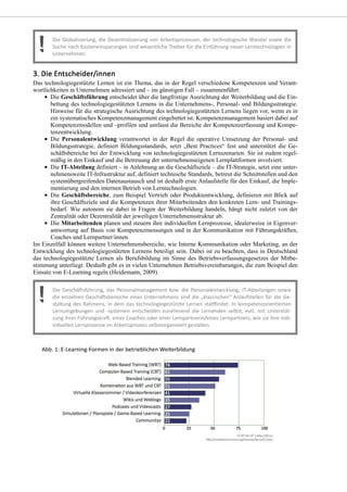 Das technologiegestützte Lernen ist ein Thema, das in der Regel verschiedene Kompetenzen und Verant-
wortlichkeiten in Unternehmen adressiert und – im günstigen Fall – zusammenführt:
Die Geschäftsführung entscheidet über die langfristige Ausrichtung der Weiterbildung und die Ein-
bettung des technologiegestützten Lernens in die Unternehmens-, Personal- und Bildungsstrategie.
Hinweise für die strategische Ausrichtung des technologiegestützten Lernens liegen vor, wenn es in
ein systematisches Kompetenzmanagement eingebettet ist. Kompetenzmanagement basiert dabei auf
Kompetenzmodellen und –profilen und umfasst die Bereiche der Kompetenzerfassung und Kompe-
tenzentwicklung.
Die Personalentwicklung verantwortet in der Regel die operative Umsetzung der Personal- und
Bildungsstrategie, definiert Bildungsstandards, setzt „Best Practices“ fest und unterstützt die Ge-
schäftsbereiche bei der Entwicklung von technologiegestützten Lernszenarien. Sie ist zudem regel-
mäßig in den Einkauf und die Betreuung der unternehmenseigenen Lernplattformen involviert.
Die IT-Abteilung definiert – in Anlehnung an die Geschäftsziele – die IT-Strategie, setzt eine unter-
nehmensweite IT-Infrastruktur auf, definiert technische Standards, betreut die Schnittstellen und den
systemübergreifenden Datenaustausch und ist deshalb erste Anlaufstelle für den Einkauf, die Imple-
mentierung und den internen Betrieb von Lerntechnologien.
Die Geschäftsbereiche, zum Beispiel Vertrieb oder Produktentwicklung, definieren mit Blick auf
ihre Geschäftsziele und die Kompetenzen ihrer Mitarbeitenden den konkreten Lern- und Trainings-
bedarf. Wie autonom sie dabei in Fragen der Weiterbildung handeln, hängt nicht zuletzt von der
Zentralität oder Dezentralität der jeweiligen Unternehmensstruktur ab.
Die Mitarbeitenden planen und steuern ihre individuellen Lernprozesse, idealerweise in Eigenver-
antwortung auf Basis von Kompetenzmessungen und in der Kommunikation mit Führungskräften,
Coaches und Lernpartner/innen.
Im Einzelfall können weitere Unternehmensbereiche, wie Interne Kommunikation oder Marketing, an der
Entwicklung des technologiegestützten Lernens beteiligt sein. Dabei ist zu beachten, dass in Deutschland
das technologiegestützte Lernen als Berufsbildung im Sinne des Betriebsverfassungsgesetzes der Mitbe-
stimmung unterliegt. Deshalb gibt es in vielen Unternehmen Betriebsvereinbarungen, die zum Beispiel den
Einsatz von E-Learning regeln (Heidemann, 2009).
 