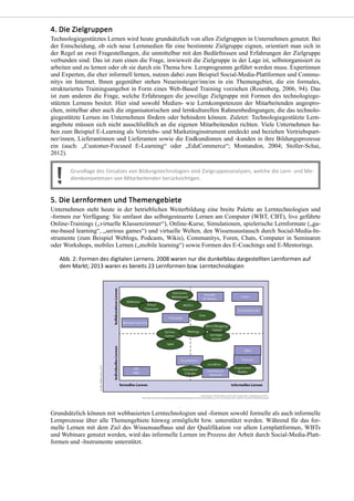 Technologiegestütztes Lernen wird heute grundsätzlich von allen Zielgruppen in Unternehmen genutzt. Bei
der Entscheidung, ob sich neue Lernmedien für eine bestimmte Zielgruppe eignen, orientiert man sich in
der Regel an zwei Fragestellungen, die unmittelbar mit den Bedürfnissen und Erfahrungen der Zielgruppe
verbunden sind: Das ist zum einen die Frage, inwieweit die Zielgruppe in der Lage ist, selbstorganisiert zu
arbeiten und zu lernen oder ob sie durch ein Thema bzw. Lernprogramm geführt werden muss. Expertinnen
und Experten, die eher informell lernen, nutzen dabei zum Beispiel Social-Media-Plattformen und Commu-
nitys im Internet. Ihnen gegenüber stehen Neueinsteiger/inn/en in ein Themengebiet, die ein formales,
strukturiertes Trainingsangebot in Form eines Web-Based Training vorziehen (Rosenberg, 2006, 94). Das
ist zum anderen die Frage, welche Erfahrungen die jeweilige Zielgruppe mit Formen des technologiege-
stützten Lernens besitzt. Hier sind sowohl Medien- wie Lernkompetenzen der Mitarbeitenden angespro-
chen, mittelbar aber auch die organisatorischen und lernkulturellen Rahmenbedingungen, die das technolo-
giegestützte Lernen im Unternehmen fördern oder behindern können. Zuletzt: Technologiegestützte Lern-
angebote müssen sich nicht ausschließlich an die eigenen Mitarbeitenden richten. Viele Unternehmen ha-
ben zum Beispiel E-Learning als Vertriebs- und Marketinginstrument entdeckt und beziehen Vertriebspart-
ner/innen, Lieferantinnen und Lieferanten sowie die Endkundinnen und -kunden in ihre Bildungsprozesse
ein (auch: „Customer-Focused E-Learning“ oder „EduCommerce“; Montandon, 2004; Stoller-Schai,
2012).
Unternehmen steht heute in der betrieblichen Weiterbildung eine breite Palette an Lerntechnologien und
-formen zur Verfügung: Sie umfasst das selbstgesteuerte Lernen am Computer (WBT, CBT), live geführte
Online-Trainings („virtuelle Klassenzimmer“), Online-Kurse, Simulationen, spielerische Lernformate („ga-
me-based learning“, „serious games“) und virtuelle Welten, den Wissensaustausch durch Social-Media-In-
strumente (zum Beispiel Weblogs, Podcasts, Wikis), Communitys, Foren, Chats, Computer in Seminaren
oder Workshops, mobiles Lernen („mobile learning“) sowie Formen des E-Coachings und E-Mentorings.
Grundsätzlich können mit webbasierten Lerntechnologien und -formen sowohl formelle als auch informelle
Lernprozesse über alle Themengebiete hinweg ermöglicht bzw. unterstützt werden. Während für das for-
melle Lernen mit dem Ziel des Wissensaufbaus und der Qualifikation vor allem Lernplattformen, WBTs
und Webinare genutzt werden, wird das informelle Lernen im Prozess der Arbeit durch Social-Media-Platt-
formen und -Instrumente unterstützt.
 