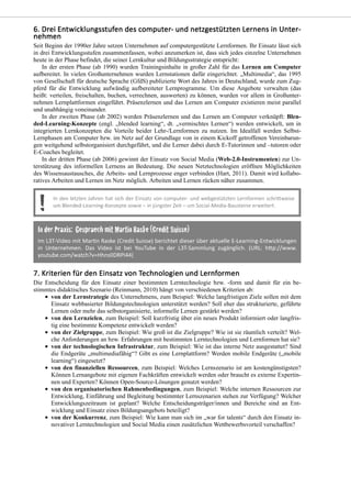 Seit Beginn der 1990er Jahre setzen Unternehmen auf computergestützte Lernformen. Ihr Einsatz lässt sich
in drei Entwicklungsstufen zusammenfassen, wobei anzumerken ist, dass sich jedes einzelne Unternehmen
heute in der Phase befindet, die seiner Lernkultur und Bildungsstrategie entspricht:
In der ersten Phase (ab 1990) wurden Trainingsinhalte in großer Zahl für das Lernen am Computer
aufbereitet. In vielen Großunternehmen wurden Lernstationen dafür eingerichtet. „Multimedia“, das 1995
von Gesellschaft für deutsche Sprache (GfdS) publizierte Wort des Jahres in Deutschland, wurde zum Zug-
pferd für die Entwicklung aufwändig aufbereiteter Lernprogramme. Um diese Angebote verwalten (das
heißt: verteilen, freischalten, buchen, verrechnen, auswerten) zu können, wurden vor allem in Großunter-
nehmen Lernplattformen eingeführt. Präsenzlernen und das Lernen am Computer existieren meist parallel
und unabhängig voneinander.
In der zweiten Phase (ab 2002) werden Präsenzlernen und das Lernen am Computer verknüpft: Blen-
ded-Learning-Konzepte (engl. „blended learning“, dt. „vermischtes Lernen“) werden entwickelt, um in
integrierten Lernkonzepten die Vorteile beider Lehr-/Lernformen zu nutzen. Im Idealfall werden Selbst-
Lernphasen am Computer bzw. im Netz auf der Grundlage von in einem Kickoff getroffenen Vereinbarun-
gen weitgehend selbstorganisiert durchgeführt, und die Lerner dabei durch E-Tutorinnen und –tutoren oder
E-Coaches begleitet.
In der dritten Phase (ab 2006) gewinnt der Einsatz von Social Media (Web-2.0-Instrumenten) zur Un-
terstützung des informellen Lernens an Bedeutung. Die neuen Netztechnologien eröffnen Möglichkeiten
des Wissensaustausches, die Arbeits- und Lernprozesse enger verbinden (Hart, 2011). Damit wird kollabo-
ratives Arbeiten und Lernen im Netz möglich. Arbeiten und Lernen rücken näher zusammen.
Die Entscheidung für den Einsatz einer bestimmten Lerntechnologie bzw. -form und damit für ein be-
stimmtes didaktisches Szenario (Reinmann, 2010) hängt von verschiedenen Kriterien ab:
von der Lernstrategie des Unternehmens, zum Beispiel: Welche langfristigen Ziele sollen mit dem
Einsatz webbasierter Bildungstechnologien unterstützt werden? Soll eher das strukturierte, geführte
Lernen oder mehr das selbstorganisierte, informelle Lernen gestärkt werden?
von den Lernzielen, zum Beispiel: Soll kurzfristig über ein neues Produkt informiert oder langfris-
tig eine bestimmte Kompetenz entwickelt werden?
von der Zielgruppe, zum Beispiel: Wie groß ist die Zielgruppe? Wie ist sie räumlich verteilt? Wel-
che Anforderungen an bzw. Erfahrungen mit bestimmten Lerntechnologien und Lernformen hat sie?
von der technologischen Infrastruktur, zum Beispiel: Wie ist das interne Netz ausgestattet? Sind
die Endgeräte „multimediafähig“? Gibt es eine Lernplattform? Werden mobile Endgeräte („mobile
learning“) eingesetzt?
von den finanziellen Ressourcen, zum Beispiel: Welches Lernszenario ist am kostengünstigsten?
Können Lernangebote mit eigenen Fachkräften entwickelt werden oder braucht es externe Expertin-
nen und Experten? Können Open-Source-Lösungen genutzt werden?
von den organisatorischen Rahmenbedingungen, zum Beispiel: Welche internen Ressourcen zur
Entwicklung, Einführung und Begleitung bestimmter Lernszenarien stehen zur Verfügung? Welcher
Entwicklungszeitraum ist geplant? Welche Entscheidungsträger/innen und Bereiche sind an Ent-
wicklung und Einsatz eines Bildungsangebots beteiligt?
von der Konkurrenz, zum Beispiel: Wie kann man sich im „war for talents“ durch den Einsatz in-
novativer Lerntechnologien und Social Media einen zusätzlichen Wettbewerbsvorteil verschaffen?
 