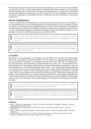 Das Bildungsmanagement kann sich nicht mehr darauf beschränken, Curricula, Produkte und Lerninhalte
zu organisieren. Es muss vielmehr Führungskräfte und Mitarbeitende dabei unterstützen, die notwendigen
Rahmenbedingungen für ihre individuellen Lernprozesse selbstorganisiert zu schaffen. Diese Anforderun-
gen gewinnen zusätzlich an Bedeutung, wenn die Lernangebote für externe Zielgruppen (Lieferantinnen
/Lieferanten, Endkundinnen /Endkunden) entwickelt werden und somit auch die Marke des Unternehmens
transportieren.
Es gibt eine Reihe weiterer Erfolgsfaktoren, auf die an dieser Stelle kurz hingewiesen wird: Dazu gehört ei-
ne Unternehmenskultur, die das technologiegestützte und selbstorganisierte Lernen unterstützt; Lernpart-
nerschaften (Co-Coaching) und eine Lernbegleitung durch E-Coaches und E-Mentorinnen und E-Mentoren,
die selbstorganisierte Lernprozesse ermöglicht; Kompetenzmessungen, die Lernbedarfe und Lernfortschrit-
te steuern; ein Qualitätsmanagement, das definierte Standards, Prozesse und Guidelines absichert; sowie re-
gelmäßige Evaluationen und Erfolgsmessungen (vgl. auch Dittler, 2002).
Der Einsatz von Lerntechnologien in Verbindung mit Social Media wird zunehmend zur Selbstverständ-
lichkeit. Die verschiedenen Lernmedien erlauben eine breite Palette von zielgruppenspezifischen Lösun-
gen. Da viele dieser Technologien – im Gegensatz zum klassischen CBT, WBT oder zur Lernplattform –
auch Teil des Projekt- und Arbeitsalltags von Mitarbeitenden sind, gehen Lern- und Arbeitsprozesse flie-
ßend ineinander über. Weiterbildung, Kommunikation und Wissensmanagement verschmelzen. Fragen der
Medienkompetenz und der Selbstlernkompetenz rücken stärker in den Vordergrund. Bildungsexpertinnen
und -experten werden zu einer Lernprozessbegleitung, die sich weniger auf die Erstellung und Vermittlung
von Fachinhalten als vielmehr auf die Entwicklung optimaler Lernumgebungen konzentrieren. Lernende
werden selbst zu Produzentinnen und Produzenten neuer Wissensquellen. Offen bleiben Fragen der Nach-
haltigkeit und Erfolgsmessung sowie etwaiger (Technologie-)Risiken dieser Entwicklung. Weiterbildungs-
verantwortliche werden sich verstärkt mit Fragen nach dem Return on Investment (ROI) des technologiege-
stützten Lernens im Unternehmen und nach dem Beitrag zur Erhöhung des Unternehmenswerts konfron-
tiert sehen.
Back, A.; Bendel, O. & Stoller-Schai, D. (2001). E-Learning im Unternehmen. Grundlagen - Strategien - Methoden –
Technologien. Zürich: Orell Fuessli.
BITKOM (2009). E-Learning spart Zeit und Geld. URL: http://www.bitkom.org/de/presse/62013_59942.aspx
[09-07-2013].
Dittler, U. (2002). E-Learning: Erfolgsfaktoren und Einsatzkonzepte des Lernens mit interaktiven Medien. München:
Oldenbourg.
Friedrich, R.; Peterson, M. & Koster, A. (2011). The Rise of Generation C. In strategy+business, Issue 62. URL:
http://www.strategy-business.com/article/11110?gko=64e54 [10-07-2013].
 