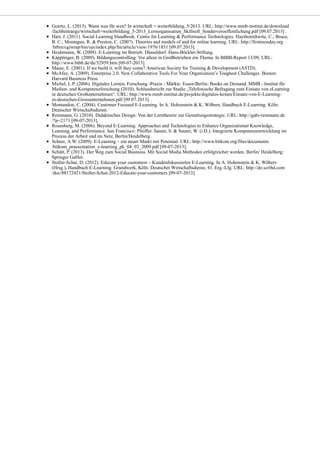 Goertz, L. (2013). Wann was für wen? In wirtschaft + weiterbildung, 5/2013. URL: http://www.mmb-institut.de/download
/fachbeitraege/wirtschaft+weiterbildung_5-2013_Lernorganisation_Skillsoft_Sonderveroeffentlichung.pdf [09.07.2013] .
Hart, J. (2011). Social Learning Handbook. Centre for Learning & Performance Technologies. Haythornthwite, C.; Bruce,
B. C.; Montague, R. & Preston, C. (2007). Theories and models of and for online learning. URL: http://firstmonday.org
/htbin/cgiwrap/bin/ojs/index.php/fm/article/view/1976/1851 [09.07.2013]. .
Heidemann, W. (2009). E-Learning im Betrieb. Düsseldorf. Hans-Böckler-Stiftung.
Käpplinger, B. (2009). Bildungscontrolling: Vor allem in Großbetrieben ein Thema. In BIBB-Report 13/09, URL:
http://www.bibb.de/de/52959.htm [09-07-2013].
Masie, E. (2001). If we build it, will they come? American Society for Training & Development (ASTD).
McAfee, A. (2009). Enterprise 2.0. New Collaborative Tools For Your Organization’s Toughest Challenges. Boston:
Harvard Business Press.
Michel, L.P. (2006). Digitales Lernen. Forschung -Praxis - Märkte. Essen/Berlin: Books on Demand. MMB - Institut für
Medien- und Kompetenzforschung (2010). Schlussbericht zur Studie „Telefonische Befragung zum Einsatz von eLearning
in deutschen Großunternehmen“. URL: http://www.mmb-institut.de/projekte/digitales-lernen/Einsatz-von-E-Learning-
in-deutschen-Grossunternehmen.pdf [09.07.2013]. .
Montandon, C. (2004). Customer Focused E-Learning. In A. Hohenstein & K. Wilbers, Handbuch E-Learning. Köln:
Deutscher Wirtschaftsdienst.
Reinmann, G. (2010). Didaktisches Design: Von der Lerntheorie zur Gestaltungsstrategie. URL: http://gabi-reinmann.de
/?p=2171 [09-07-2013].
Rosenberg, M. (2006). Beyond E-Learning. Approaches and Technologies to Enhance Organizational Knowledge,
Learning, and Performance. San Francisco: Pfeiffer. Sauter, S. & Sauter, W. (i.D.). Integrierte Kompetenzentwicklung im
Prozess der Arbeit und im Netz, Berlin/Heidelberg .
Scheer, A.W. (2009). E-Learning – ein neuer Markt mit Potential. URL: http://www.bitkom.org/files/documents
/bitkom_praesentation_e-learning_pk_04_03_2009.pdf [09-07-2013].
Schütt, P. (2013). Der Weg zum Social Business. Mit Social Media Methoden erfolgreicher werden. Berlin/ Heidelberg:
Springer Gabler.
Stoller-Schai, D. (2012). Educate your customers – Kundenfokussiertes E-Learning. In A. Hohenstein & K. Wilbers
(Hrsg.), Handbuch E-Learning. Grundwerk, Köln: Deutscher Wirtschaftsdienst, 41. Erg.-Lfg. URL: http://de.scribd.com
/doc/88172421/Stoller-Schai-2012-Educate-your-customers [09-07-2013].
 